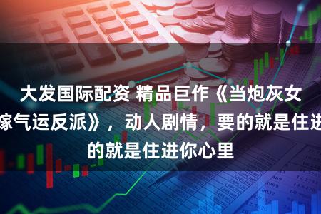 大发国际配资 精品巨作《当炮灰女配不如嫁气运反派》，动人剧情，要的就是住进你心里