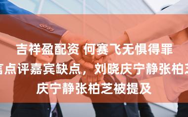 吉祥盈配资 何赛飞无惧得罪人，直言点评嘉宾缺点，刘晓庆宁静张柏芝被提及