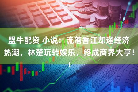 盟牛配资 小说：流落香江却逢经济热潮，林楚玩转娱乐，终成商界大亨！