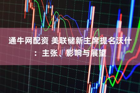 通牛网配资 美联储新主席提名沃什：主张、影响与展望