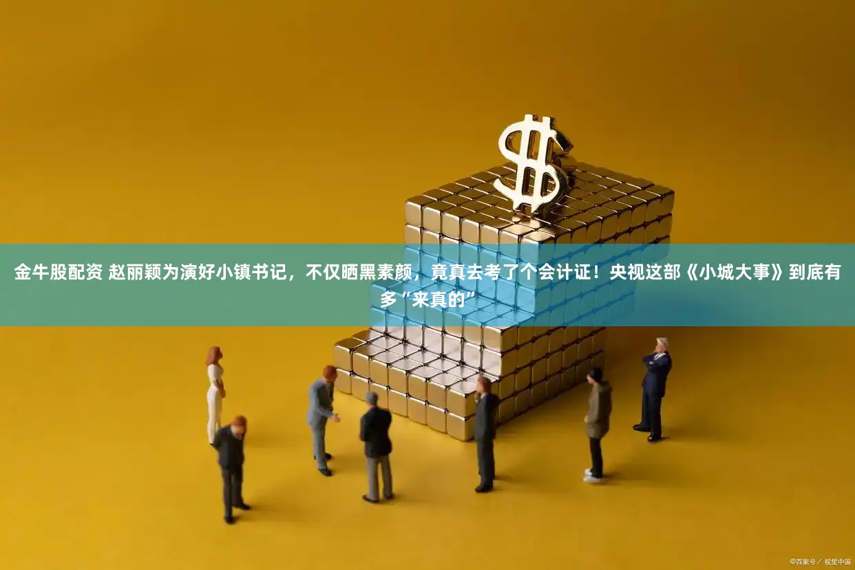 金牛股配资 赵丽颖为演好小镇书记，不仅晒黑素颜，竟真去考了个会计证！央视这部《小城大事》到底有多“来真的”