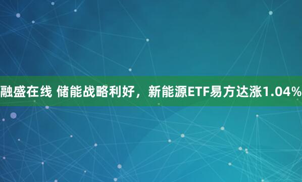 融盛在线 储能战略利好，新能源ETF易方达涨1.04%