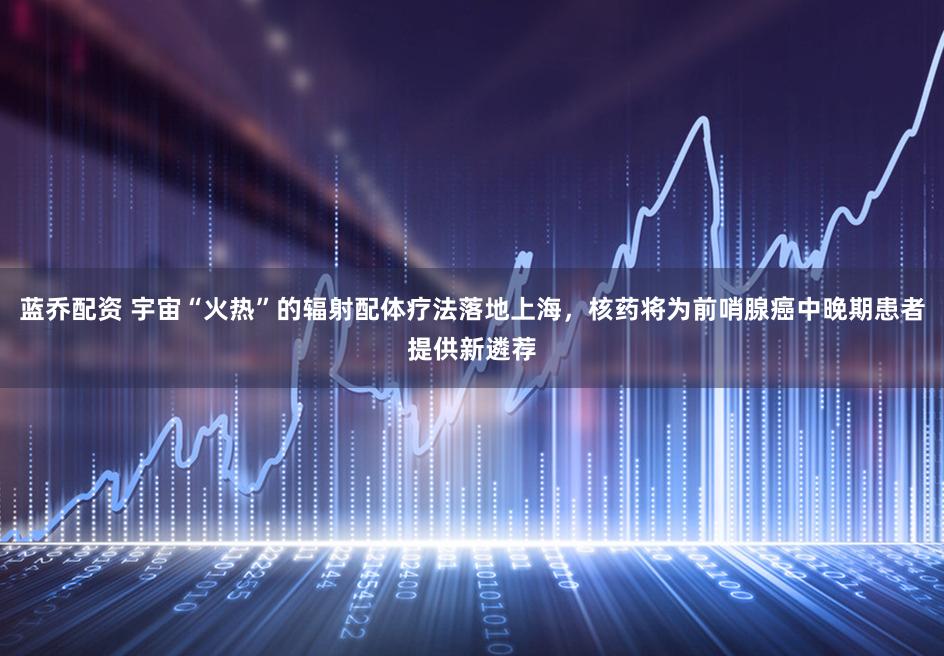 蓝乔配资 宇宙“火热”的辐射配体疗法落地上海，核药将为前哨腺癌中晚期患者提供新遴荐