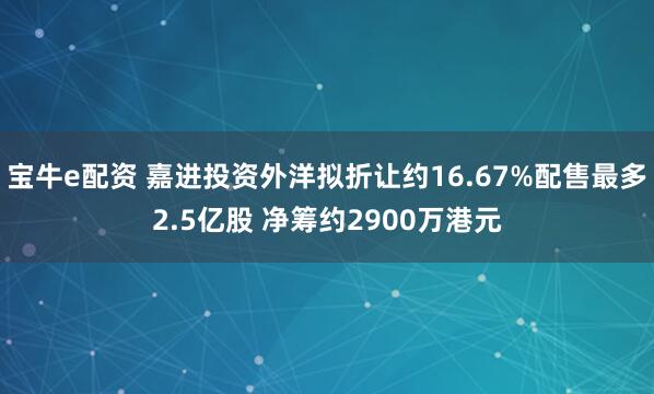 宝牛e配资 嘉进投资外洋拟折让约16.67%配售最多2.5亿股 净筹约2900万港元