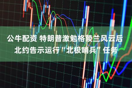 公牛配资 特朗普激勉格陵兰风云后 北约告示运行“北极哨兵”任务