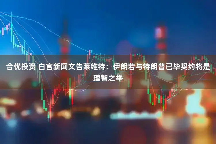 合优投资 白宫新闻文告莱维特：伊朗若与特朗普已毕契约将是理智之举