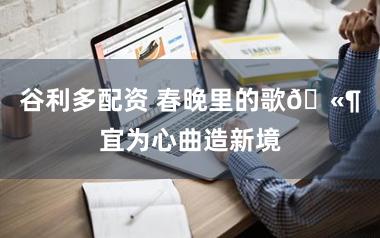 谷利多配资 春晚里的歌🫶宜为心曲造新境