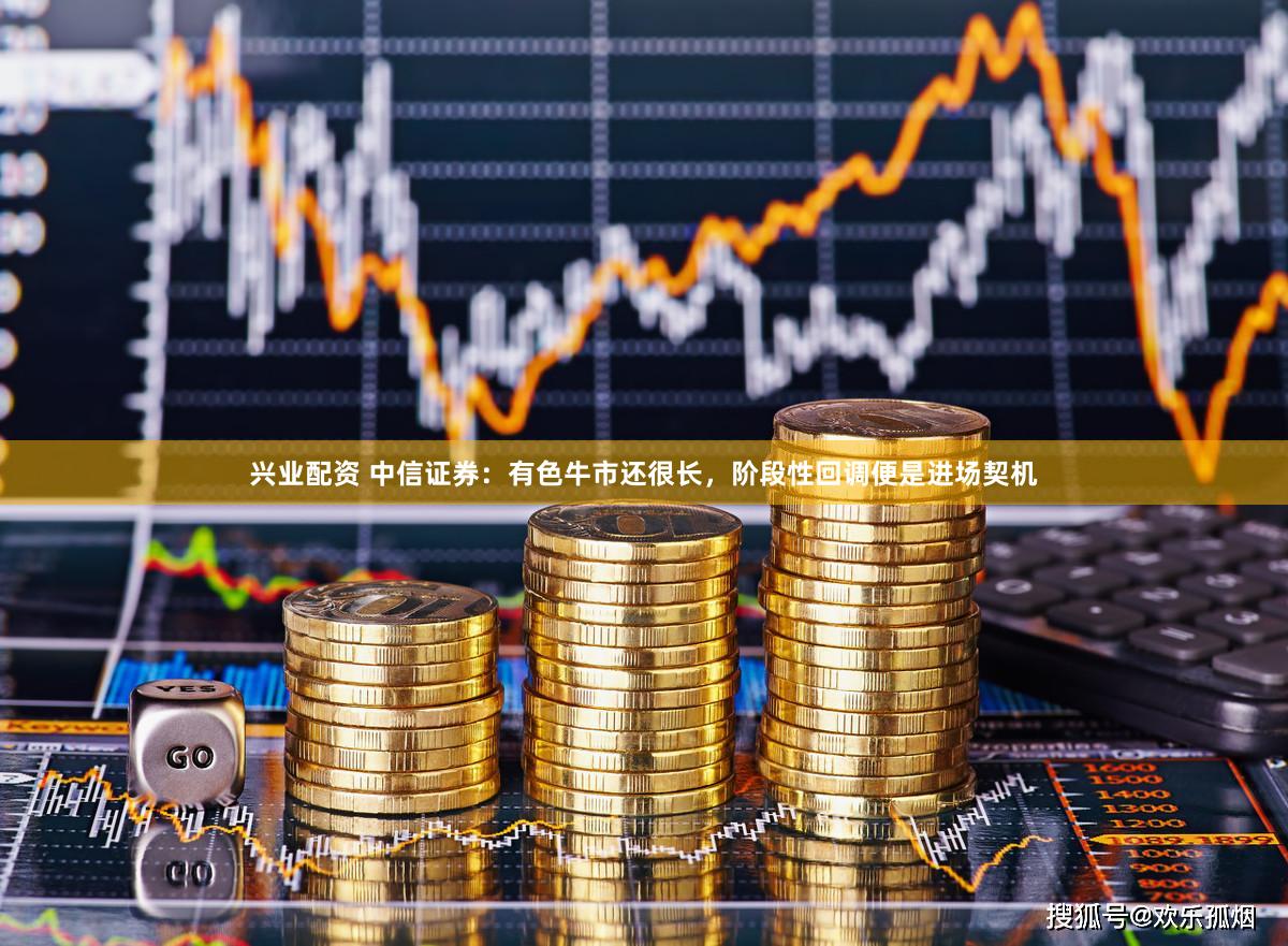 兴业配资 中信证券:有色牛市还很长,阶段性回调便是进场契机