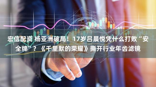 宏信配资 杨亚洲破局!17岁吕晨悦凭什么打败“安全牌”?《千里默的荣耀》撕开行业年齿滤镜