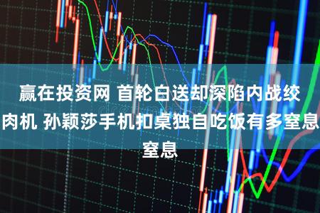 赢在投资网 首轮白送却深陷内战绞肉机 孙颖莎手机扣桌独自吃饭有多窒息