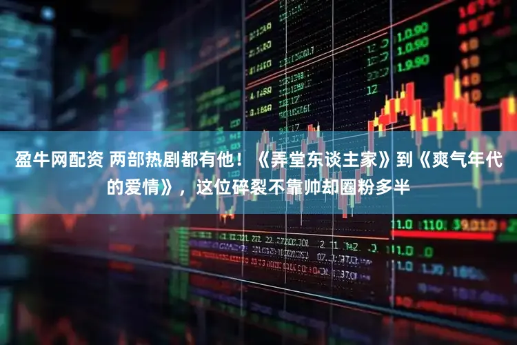 盈牛网配资 两部热剧都有他!《弄堂东谈主家》到《爽气年代的爱情》,这位碎裂不靠帅却圈粉多半