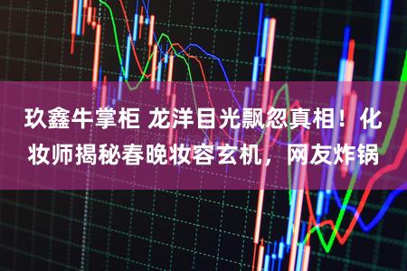 玖鑫牛掌柜 龙洋目光飘忽真相！化妆师揭秘春晚妆容玄机，网友炸锅