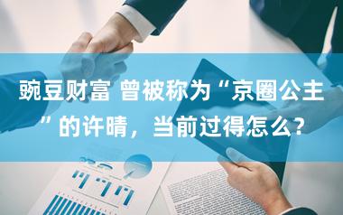 豌豆财富 曾被称为“京圈公主”的许晴,当前过得怎么?