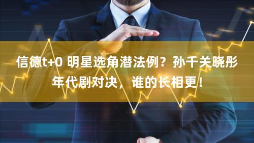 信德t+0 明星选角潜法例？孙千关晓彤年代剧对决，谁的长相更！