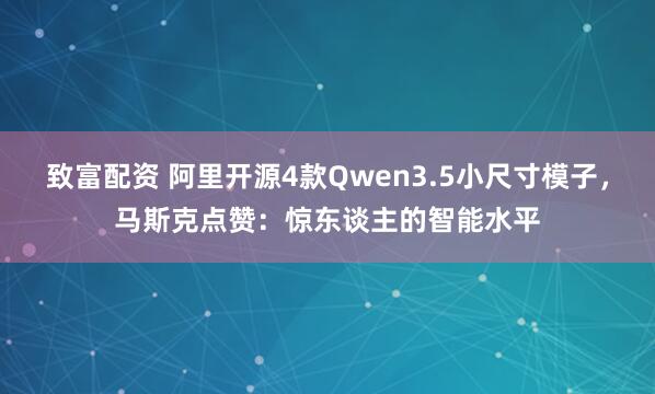 致富配资 阿里开源4款Qwen3.5小尺寸模子,马斯克点赞:惊东谈主的智能水平