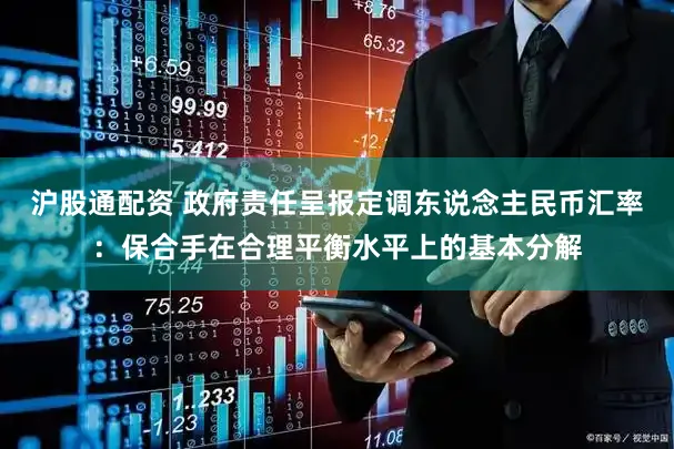 沪股通配资 政府责任呈报定调东说念主民币汇率：保合手在合理平衡水平上的基本分解