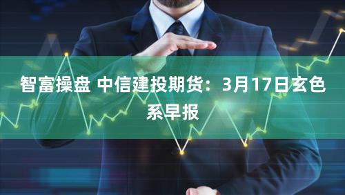 智富操盘 中信建投期货:3月17日玄色系早报