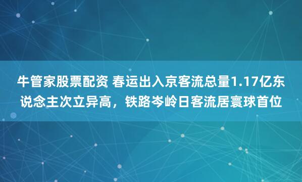 牛管家股票配资 春运出入京客流总量1.17亿东说念主次立异高,铁路岑岭日客流居寰球首位