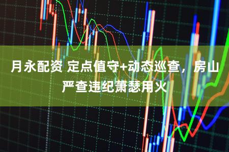 月永配资 定点值守+动态巡查,房山严查违纪萧瑟用火