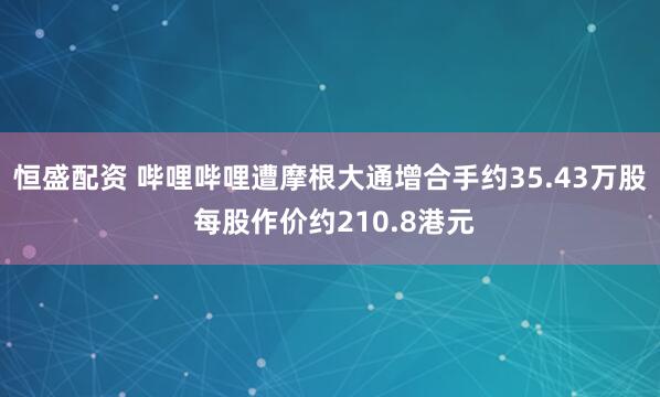 恒盛配资 哔哩哔哩遭摩根大通增合手约35.43万股 每股作价约210.8港元