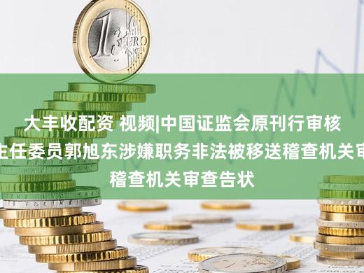 大丰收配资 视频|中国证监会原刊行审核委员会主任委员郭旭东涉嫌职务非法被移送稽查机关审查告状