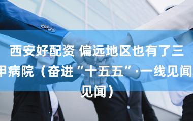 西安好配资 偏远地区也有了三甲病院（奋进“十五五”·一线见闻）