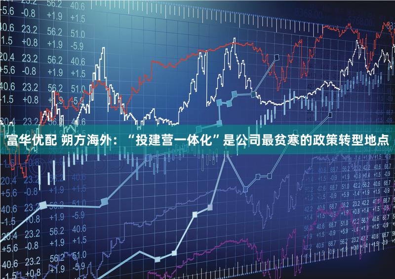 富华优配 朔方海外:“投建营一体化”是公司最贫寒的政策转型地点
