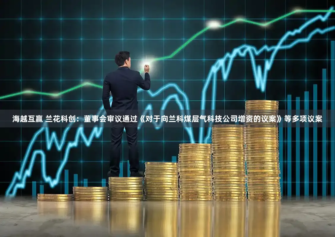 海越互赢 兰花科创：董事会审议通过《对于向兰科煤层气科技公司增资的议案》等多项议案