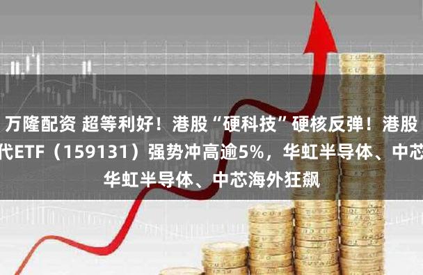 万隆配资 超等利好！港股“硬科技”硬核反弹！港股通讯息时代ETF（159131）强势冲高逾5%，华虹半导体、中芯海外狂飙