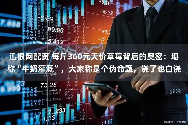 迅银网配资 每斤360元天价草莓背后的奥密:堪称“牛奶灌溉”,大家称是个伪命题,浇了也白浇