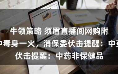 牛领策略 须眉直播间网购附子当茶饮中毒身一火,消保委伏击提醒:中药非保健品