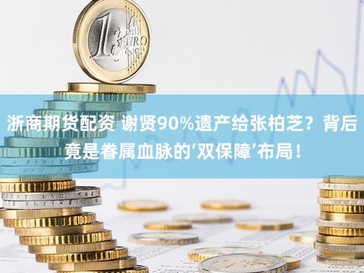 浙商期货配资 谢贤90%遗产给张柏芝？背后竟是眷属血脉的‘双保障’布局！