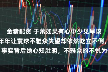 金猪配资 于蕾如果有心中少见早该淹没导演职位，年年让寰球不雅众失望却依然屹立不倒，事实背后她心知肚明，不雅众的不悦为何无法影响她的位置