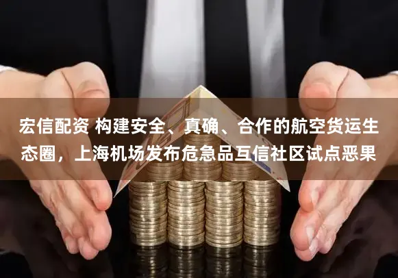 宏信配资 构建安全、真确、合作的航空货运生态圈，上海机场发布危急品互信社区试点恶果