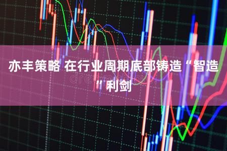 亦丰策略 在行业周期底部铸造“智造”利剑