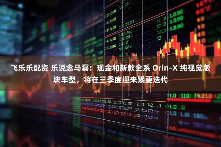 飞乐乐配资 乐说念马磊：现金和新款全系 Orin-X 纯视觉版块车型，将在三季度迎来紧要迭代