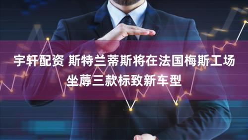 宇轩配资 斯特兰蒂斯将在法国梅斯工场坐蓐三款标致新车型