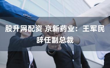 股升网配资 京新药业：王军民辞任副总裁