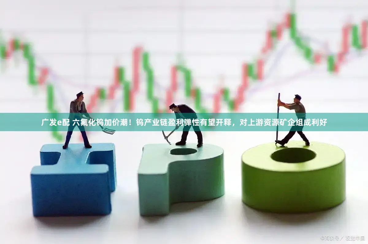 广发e配 六氟化钨加价潮！钨产业链盈利弹性有望开释，对上游资源矿企组成利好